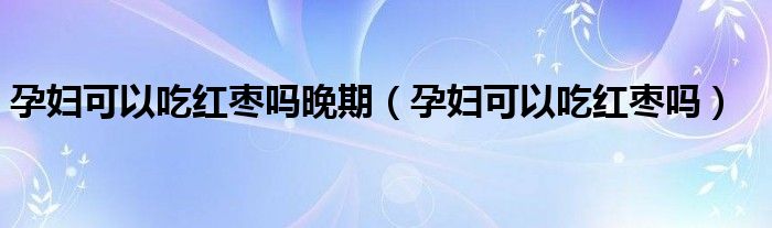 孕妇可以吃红枣吗晚期（孕妇可以吃红枣吗）