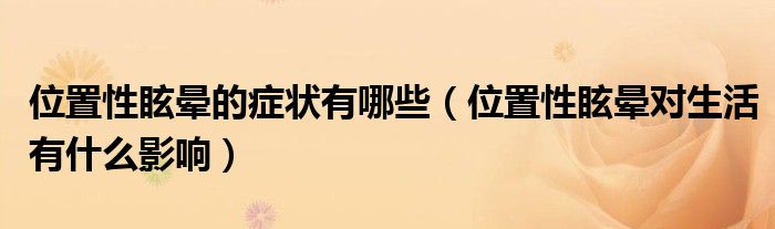 位置性眩晕的症状有哪些（位置性眩晕对生活有什么影响）
