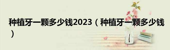 种植牙一颗多少钱2023(种植牙一颗多少钱)