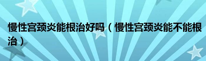 慢性宫颈炎能根治好吗（慢性宫颈炎能不能根治）