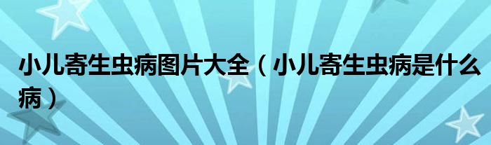 小儿寄生虫病图片大全（小儿寄生虫病是什么病）