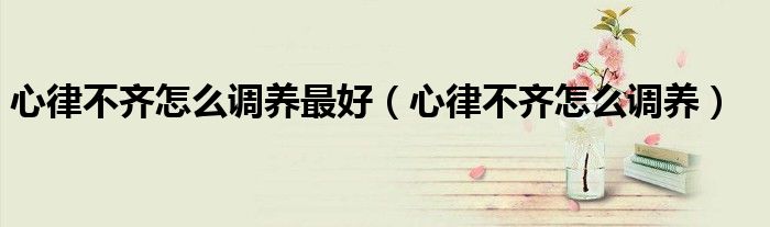 心律不齐怎么调养最好（心律不齐怎么调养）