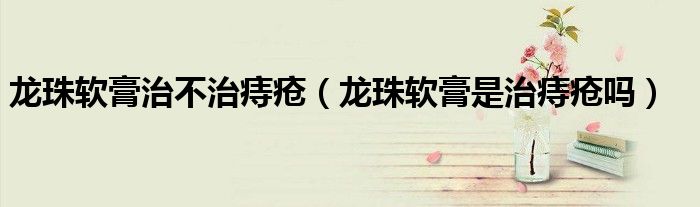 龙珠软膏治不治痔疮（龙珠软膏是治痔疮吗）