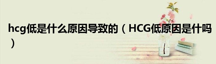 hcg低是什么原因导致的（HCG低原因是什吗）