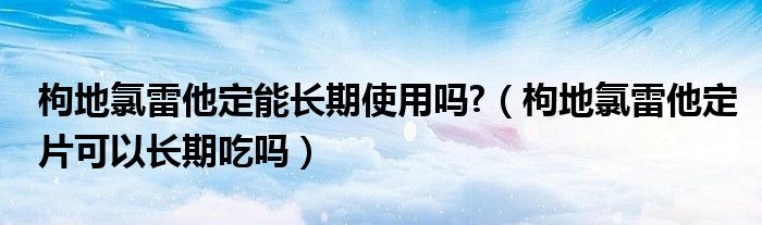 枸地氯雷他定能长期使用吗?（枸地氯雷他定片可以长期吃吗）