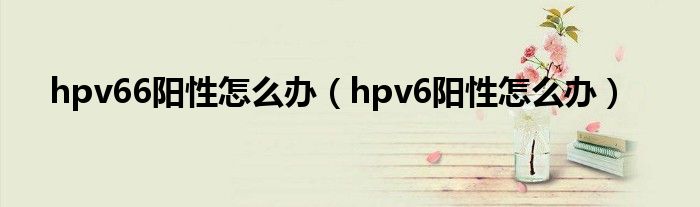 hpv66阳性怎么办（hpv6阳性怎么办）