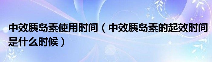 中效胰岛素使用时间（中效胰岛素的起效时间是什么时候）