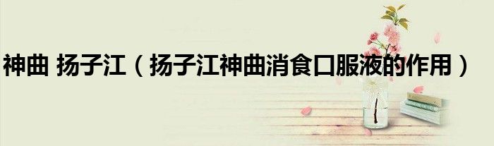 神曲 扬子江（扬子江神曲消食口服液的作用）