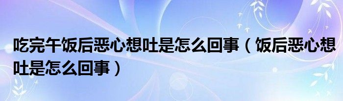 吃完午饭后恶心想吐是怎么回事（饭后恶心想吐是怎么回事）