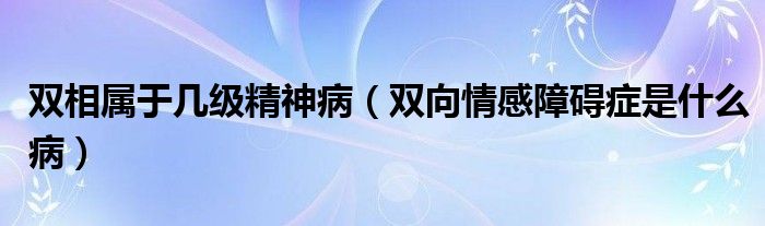 双相属于几级精神病（双向情感障碍症是什么病）