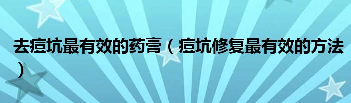 去痘坑最有效的药膏（痘坑修复最有效的方法）