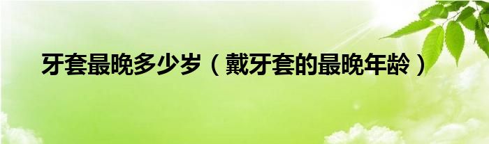 牙套最晚多少岁（戴牙套的最晚年龄）