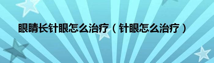眼睛长针眼怎么治疗（针眼怎么治疗）