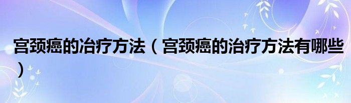 宫颈癌的冶疗方法（宫颈癌的治疗方法有哪些）