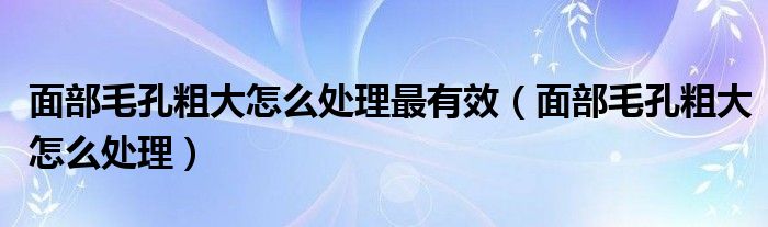 面部毛孔粗大怎么处理最有效（面部毛孔粗大怎么处理）