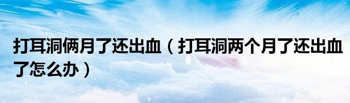打耳洞俩月了还出血（打耳洞两个月了还出血了怎么办）