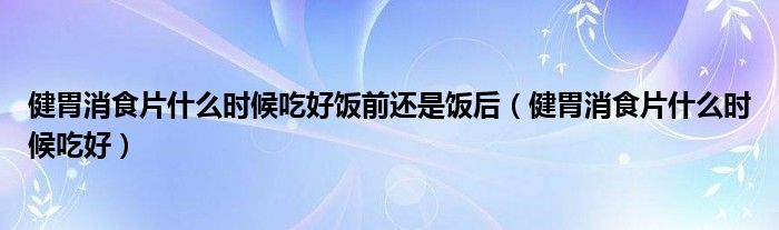 健胃消食片什么时候吃好饭前还是饭后（健胃消食片什么时候吃好）