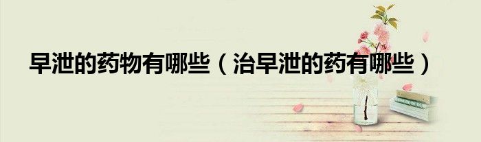 早泄的药物有哪些（治早泄的药有哪些）