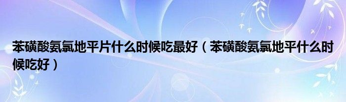 苯磺酸氨氯地平片什么时候吃最好（苯磺酸氨氯地平什么时候吃好）