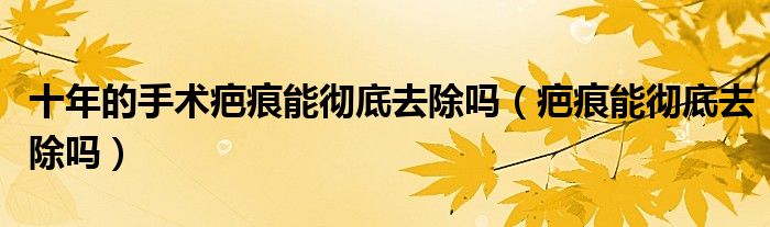 十年的手术疤痕能彻底去除吗（疤痕能彻底去除吗）