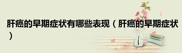 肝癌的早期症状有哪些表现（肝癌的早期症状）