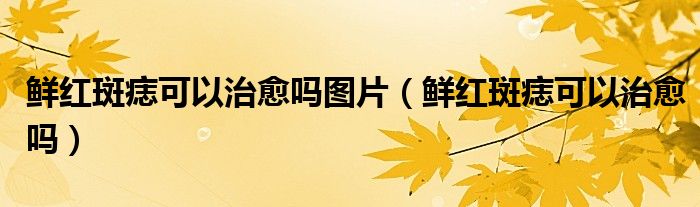 鲜红斑痣可以治愈吗图片（鲜红斑痣可以治愈吗）