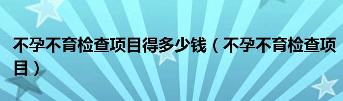 不孕不育检查项目得多少钱（不孕不育检查项目）