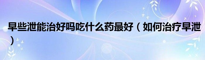 早些泄能治好吗吃什么药最好（如何治疗早泄）