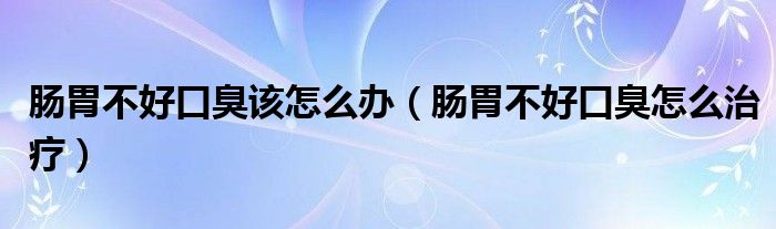 肠胃不好口臭该怎么办（肠胃不好口臭怎么治疗）