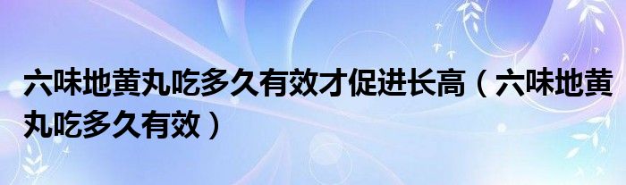 六味地黄丸吃多久有效才促进长高（六味地黄丸吃多久有效）