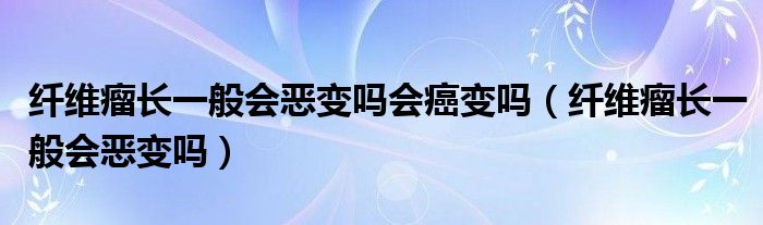 纤维瘤长一般会恶变吗会癌变吗（纤维瘤长一般会恶变吗）