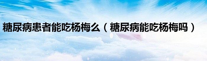 糖尿病患者能吃杨梅么（糖尿病能吃杨梅吗）