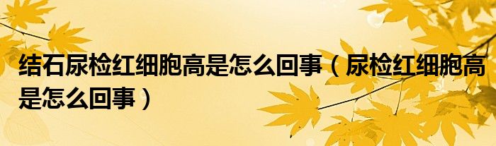 结石尿检红细胞高是怎么回事（尿检红细胞高是怎么回事）