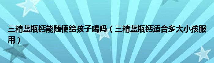 三精蓝瓶钙能随便给孩子喝吗（三精蓝瓶钙适合多大小孩服用）