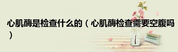 心肌酶是检查什么的（心肌酶检查需要空腹吗）