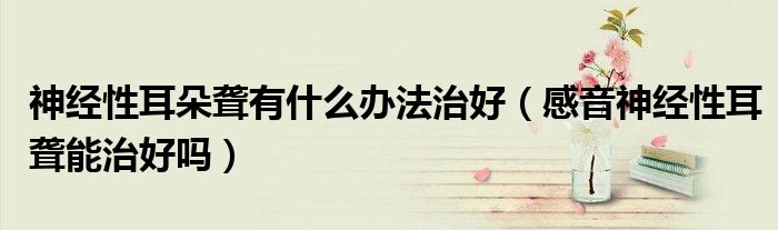 神经性耳朵聋有什么办法治好(感音神经性耳聋能治好吗)