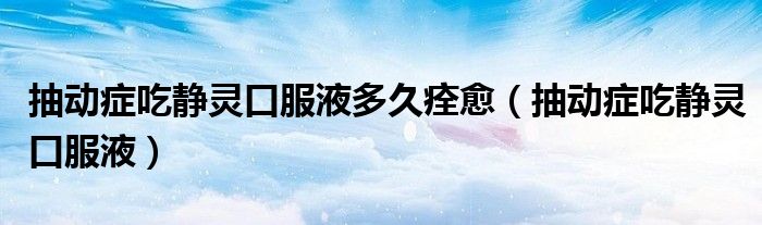 抽动症吃静灵口服液多久痊愈(抽动症吃静灵口服液)