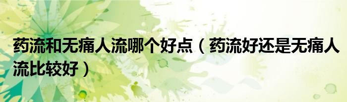 药流和无痛人流哪个好点（药流好还是无痛人流比较好）