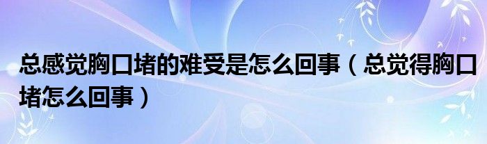 总感觉胸口堵的难受是怎么回事（总觉得胸口堵怎么回事）