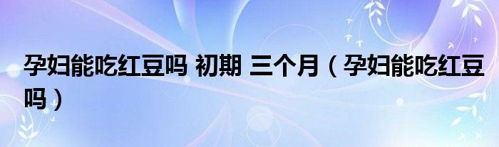 孕妇能吃红豆吗 初期 三个月（孕妇能吃红豆吗）