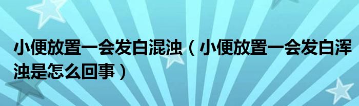 小便放置一会发白混浊（小便放置一会发白浑浊是怎么回事）