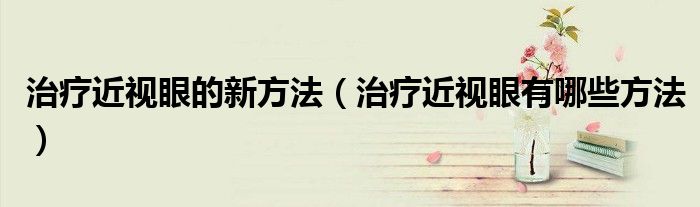 治疗近视眼的新方法（治疗近视眼有哪些方法）