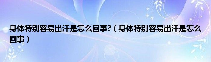 身体特别容易出汗是怎么回事?（身体特别容易出汗是怎么回事）