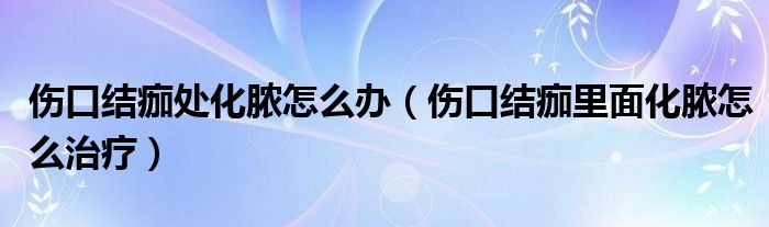 伤口结痂处化脓怎么办（伤口结痂里面化脓怎么治疗）