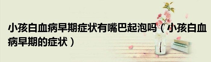 小孩白血病早期症状有嘴巴起泡吗（小孩白血病早期的症状）