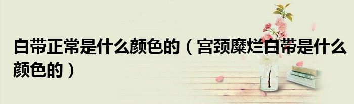 白带正常是什么颜色的（宫颈糜烂白带是什么颜色的）