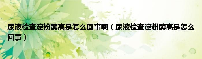 尿液检查淀粉酶高是怎么回事啊（尿液检查淀粉酶高是怎么回事）
