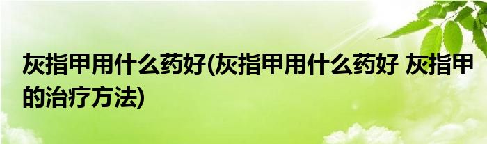 灰指甲用什么药好(灰指甲用什么药好 灰指甲的治疗方法)