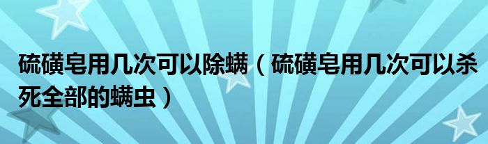 硫磺皂用几次可以除螨（硫磺皂用几次可以杀死全部的螨虫）