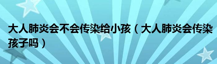 大人肺炎会不会传染给小孩（大人肺炎会传染孩子吗）